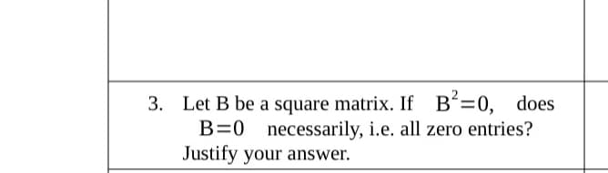 3. Let B be a square matrix. If B'=0, does
B=0 necessarily, i.e. all zero entries?
Justify your answer.
