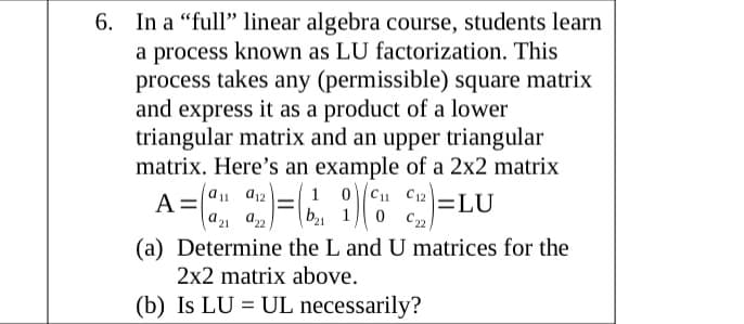 6. In a "full" linear algebra course, students learn
a process known as LU factorization. This
process takes any (permissible) square matrix
and express it as a product of a lower
triangular matrix and an upper triangular
matrix. Here's an example of a 2x2 matrix
A =
1 0C1 C12
b, 1
a11 d12
=LU
a21 a22
(a) Determine the L and U matrices for the
2x2 matrix above.
(b) Is LU = UL necessarily?
