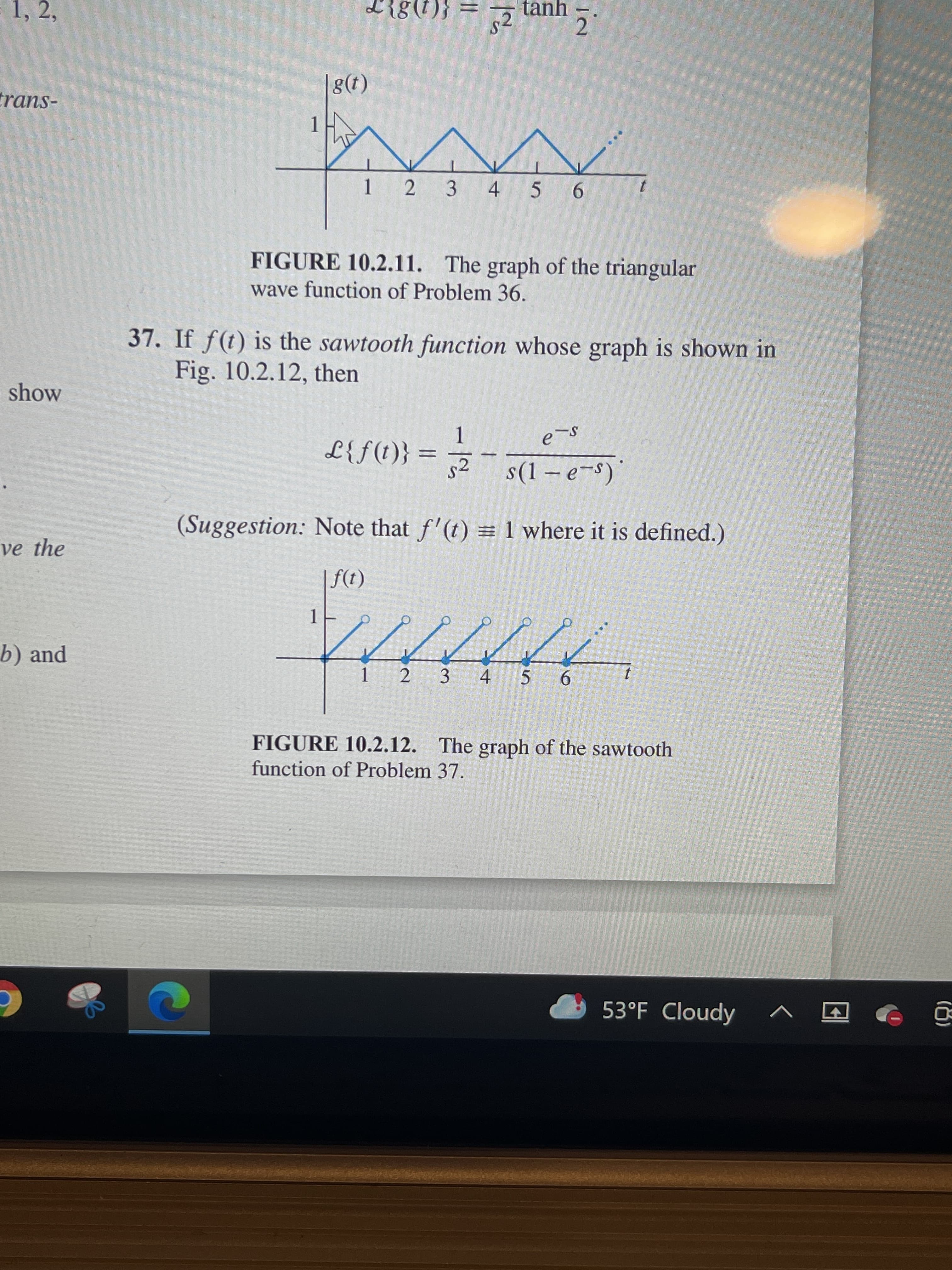 1, 2,
tanh
{(1)8
trans-
(1)8|
2 3 4 5 6
FIGURE 10.2.11. The graph of the triangular
wave function of Problem 36.
37. If f(t) is the sawtooth function whose graph is shown in
Fig. 10.2.12, then
show
1.
(s_ə – 1)s _ 2 = {(1)f}T
(Suggestion: Note that f'(t) = 1 where it is defined.)
ve the
(1)f
1.
b) and
2.
1.
3 4 5 6
FIGURE 10.2.12. The graph of the sawtooth
function of Problem 37.
53°F Cloudy
