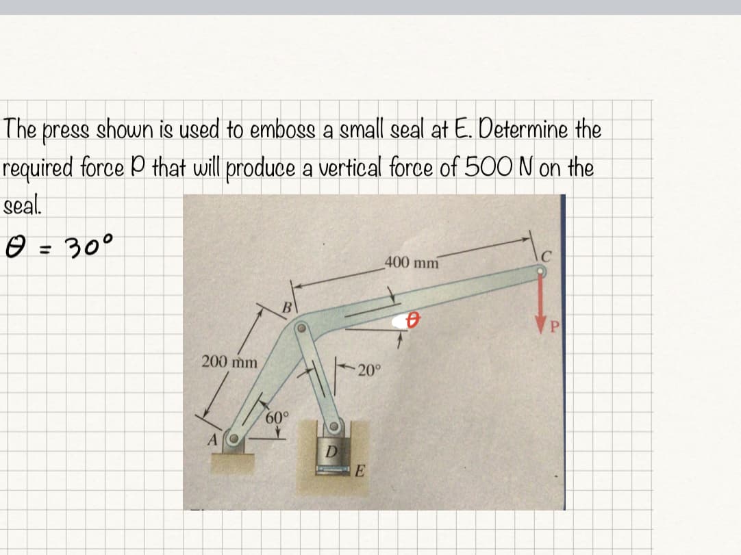 The press shown is used to emboss a small seal at E. Determine the
required force P that will produce a vertical force of 500 N on the
seal.
☺ = 30°
400 mm
200 mm
20°
60°
