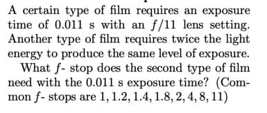 A certain type of film requires an exposure
time of 0.011 s with an f/11 lens setting.
Another type of film requires twice the light
energy to produce the same level of exposure.
What f- stop does the second type of film
need with the 0.011 s exposure time? (Com-
mon f- stops are 1, 1.2, 1.4, 1.8, 2, 4, 8, 11)
