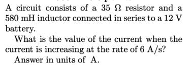 A circuit consists of a 35 N resistor and a
580 mH inductor connected in series to a 12 V
battery.
What is the value of the current when the
current is increasing at the rate of 6 A/s?
Answer in units of A.
