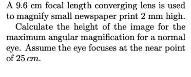 A 9.6 cm focal length converging lens is used
to magnify small newspaper print 2 mm high.
Calculate the height of the image for the
maximum angular magnification for a normal
eye. Assume the eye focuses at the near point
of 25 cm.
