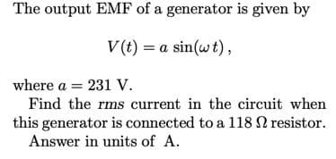 The output EMF of a generator is given by
V (t) = a sin(wt),
where a = 231 V.
Find the rms current in the circuit when
this generator is connected to a 118 N resistor.
Answer in units of A.
