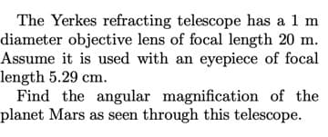 The Yerkes refracting telescope has a 1 m
diameter objective lens of focal length 20 m.
Assume it is used with an eyepiece of focal
length 5.29 cm.
Find the angular magnification of the
planet Mars as seen through this telescope.
