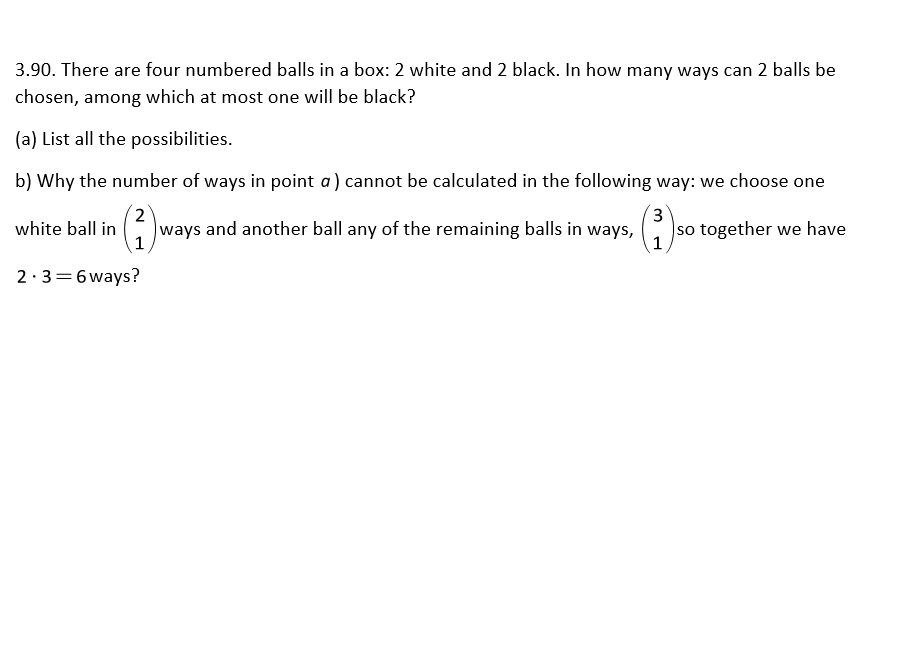 3.90. There are four numbered balls in a box: 2 white and 2 black. In how many ways can 2 balls be
chosen, among which at most one will be black?
(a) List all the possibilities.
b) Why the number of ways in point a) cannot be calculated in the following way: we choose one
2
ways and another ball any of the remaining balls in ways,
3
white ball in
so together we have
1
1
2·3=6ways?
