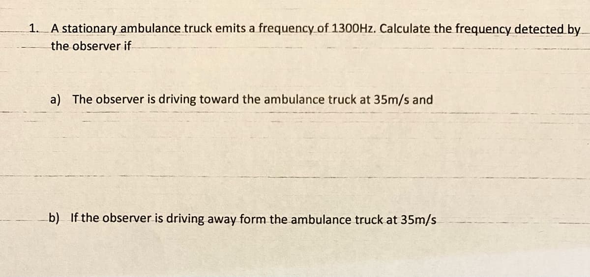 1. A stationary ambulance truck emits a frequency of 1300HZ. Calculate the frequency detected by_
the observer if
a) The observer is driving toward the ambulance truck at 35m/s and
b) If the observer is driving away form the ambulance truck at 35m/s
