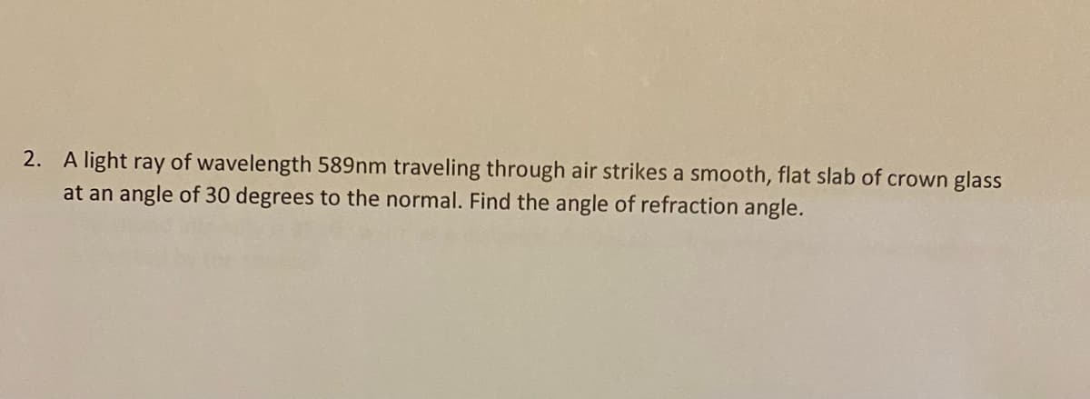 2. A light ray of wavelength 589nm traveling through air strikes a smooth, flat slab of crown glass
at an angle of 30 degrees to the normal. Find the angle of refraction angle.
