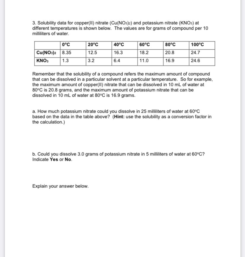 3. Solubility data for copper(II) nitrate (Cu(NO3)2) and potassium nitrate (KNO3) at
different temperatures is shown below. The values are for grams of compound per 10
milliliters of water.
0°C
20°C
40°C
60°C
80°C
100°C
Cu(NO3)2 8.35
12.5
16.3
18.2
20.8
24.7
KNO3
1.3
3.2
6.4
11.0
16.9
24.6
Remember that the solubility of a compound refers the maximum amount of compound
that can be dissolved in a particular solvent at a particular temperature. So for example,
the maximum amount of copper(II) nitrate that can be dissolved in 10 mL of water at
80°C is 20.8 grams, and the maximum amount of potassium nitrate that can be
dissolved in 10 mL of water at 80°C is 16.9 grams.
a. How much potassium nitrate could you dissolve in 25 milliliters of water at 60°C
based on the data in the table above? (Hint: use the solubility as a conversion factor in
the calculation.)
b. Could you dissolve 3.0 grams of potassium nitrate in 5 milliliters of water at 60°C?
Indicate Yes or No.
Explain your answer below.
