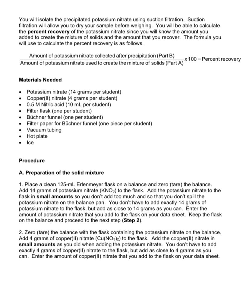 You will isolate the precipitated potassium nitrate using suction filtration. Suction
filtration will allow you to dry your sample before weighing. You will be able to calculate
the percent recovery of the potassium nitrate since you will know the amount you
added to create the mixture of solids and the amount that you recover. The formula you
will use to calculate the percent recovery is as follows.
Amount of potassium nitrate collected after precipitation (Part B)
Amount of potassium nitrate used to create the mixture of solids (Part A)'
x 100 = Percent recovery
Materials Needed
Potassium nitrate (14 grams per student)
• Copper(II) nitrate (4 grams per student)
• 0.5 M Nitric acid (10 mL per student)
• Filter flask (one per student)
• Büchner funnel (one per student)
• Fiter paper for Büchner funnel (one piece per student)
• Vacuum tubing
• Hot plate
• Ice
Procedure
A. Preparation of the solid mixture
1. Place a clean 125-mL Erlenmeyer flask on a balance and zero (tare) the balance.
Add 14 grams of potassium nitrate (KNO3) to the flask. Add the potassium nitrate to the
flask in small amounts so you don't add too much and so that you don't spill the
potassium nitrate on the balance pan. You don't have to add exactly 14 grams of
potassium nitrate to the flask, but add as close to 14 grams as you can. Enter the
amount of potassium nitrate that you add to the flask on your data sheet. Keep the flask
on the balance and proceed to the next step (Step 2).
2. Zero (tare) the balance with the flask containing the potassium nitrate on the balance.
Add 4 grams of copper(II) nitrate (Cu(NO3)2) to the flask. Add the copper(II) nitrate in
small amounts as you did when adding the potassium nitrate. You don't have to add
exactly 4 grams of copper(II) nitrate to the flask, but add as close to 4 grams as you
can. Enter the amount of copper(II) nitrate that you add to the flask on your data sheet.
