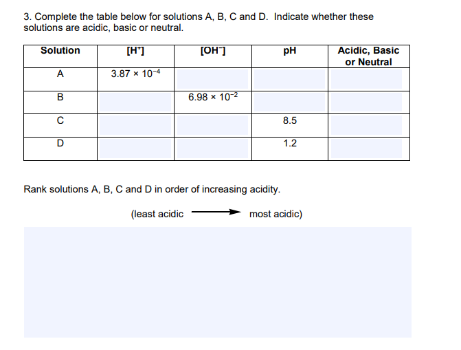 3. Complete the table below for solutions A, B, C and D. Indicate whether these
solutions are acidic, basic or neutral.
Acidic, Basic
or Neutral
Solution
[H']
[OH]
pH
A
3.87 x 10-4
B
6.98 x 10-2
8.5
D
1.2
Rank solutions A, B, C and D in order of increasing acidity.
(least acidic
most acidic)
