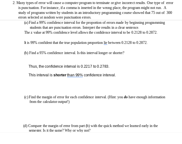 2. Many types of error will cause a computer program to terminate or give incorrect results. One type of error
is punctuation. For instance, if a comma is inserted in the wrong place, the program might not run. A
study of programs written by students in an introductory programming course showed that 75 out of 300
errois selected at random were punctuation emors.
(a) Find a 99% confidence interval for the proportion of errors made by beginning programming
students that are punctuation errors. Interpret the results in a clear sentence.
The z value at 99% confidence level allows the confidence interval to be 0.2128 to 0.2872.
It is 99% confident that the true population proportion lie between 0.2128 to 0.2872.
(b) Find a 95% confidence interval. Is this interval longer or shorter?
Thus, the confidence interval is 0.2217 to 0.2783.
This interval is shorter than 99% confidence interval.
(c) Find the margin of error for each confidence interval. (Hint: you do have enough information
from the calculator output!)
(d) Compare the margin of error from part (b) with the quick method we leamed early in the
seme ster. Is it the same? Why or why not?
