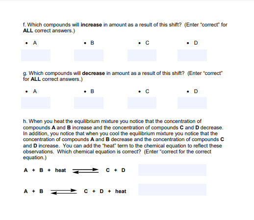 f. Which compounds will increase in amount as a result of this shift? (Enter "correct" for
ALL correct answers.)
• D
•A
g. Which compounds will decrease in amount as a result of this shift? (Enter "correct"
for ALL correct answers.)
• A
• B
•c
h. When you heat the equilibrium mixture you notice that the concentration of
compounds A and B increase and the concentration of compounds C and D decrease.
In addition, you notice that when you cool the equilibrium mixture you notice that the
concentration of compounds A and B decrease and the concentration of compounds C
and D increase. You can add the "heat" term to the chemical equation to reflect these
observations. Which chemical equation is correct? (Enter "correct for the correct
equation.)
A + B + heat
C + D
A + B Z
C + D + heat
