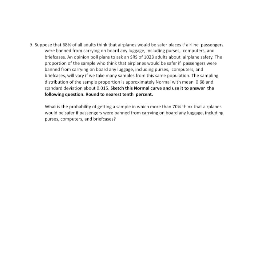 5. Suppose that 68% of all adults think that airplanes would be safer places if airline passengers
were banned from carrying on board any luggage, including purses, computers, and
briefcases. An opinion poll plans to ask an SRS of 1023 adults about airplane safety. The
proportion of the sample who think that airplanes would be safer if passengers were
banned from carrying on board any luggage, including purses, computers, and
briefcases, will vary if we take many samples from this same population. The sampling
distribution of the sample proportion is approximately Normal with mean 0.68 and
standard deviation about 0.015. Sketch this Normal curve and use it to answer the
following question. Round to nearest tenth percent.
What is the probability of getting a sample in which more than 70% think that airplanes
would be safer if passengers were banned from carrying on board any luggage, including
purses, computers, and briefcases?
