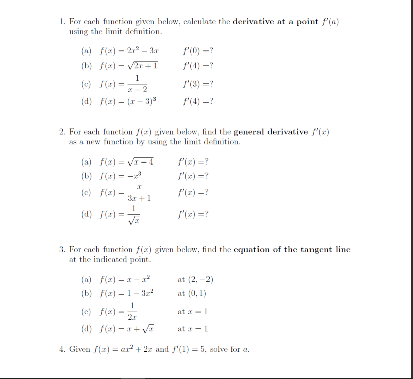 1. For each function given below, calculate the derivative at a point f'(a)
using the limit definition.
(a) f(x) = 2x2 – 3r
f'(0) =?
(b) f(x) = /2x + I
f'(4) =?
1
(c) f(x)=
f'(3) =?
x - 2
(d) f(x)= (x – 3)3
f'(4) =?
2. For each function f(x) given below, find the general derivative f' (x)
as a new function by using the limit definition.
(a) f(x) = V – 4
f'(x) =?
(b) f(x)= -r³3
f'(x) =?
(c) f(r) =
f'(x) =?
3x + 1
1
(d) f(x) =
f'(x) =?
%3D
3. For each function f(x) given below, find the equation of the tangent line
at the indicated point.
(a) f(x)= x – r²
at (2, –2)
(b) f(x) = 1– 3r2
at (0, 1)
1
f(x) = 2r
(c)
at x = 1
(d) f(x) = x + VI
at x = 1
4. Given f(x) = ax² + 2x and f'(1) = 5, solve for a.
