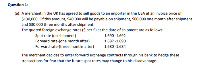 Question 1:
(a) A merchant in the UK has agreed to sell goods to an importer in the USA at an invoice price of
$130,000. Of this amount, $40,000 will be payable on shipment, $60,000 one month after shipment
and $30,000 three months after shipment.
The quoted foreign exchange rates ($ per £) at the date of shipment are as follows:
Spot rate (on shipment)
Forward rate-(one month after)
Forward rate-(three months after)
1.690 -1.692
1.687 -1.690
1.680 -1.684
The merchant decides to enter forward exchange contracts through his bank to hedge these
transactions for fear that the future spot rates may change to his disadvantage.
