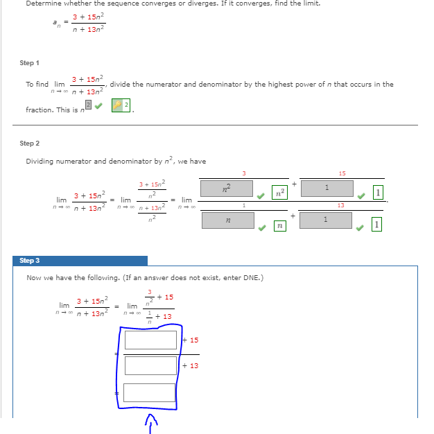 Determine whether the sequence converges or diverges. If it converges, find the limit.
3 + 15n2
n+ 13n2
Step 1
3 + 15n2
To find lim
divide the numerator and denominator by the highest power of n that occurs in the
n- n n+ 13n
fraction. This is n
Step 2
Dividing numerator and denominator by n, we have
3
3+ 15n2
3+ 15n?
lim
= lim
lim
n- n+ 130
13
n- n n+ 13n
Step 3
Now we have the following. (If an answer does not exist, enter DNE.)
3
3 + 15n
+ 15
lim
n-nn+ 13n
lim
n- on
+ 13
+ 15
+ 13
