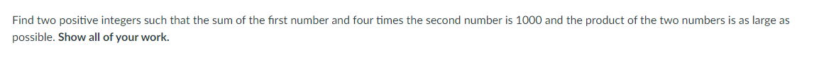 **Problem Statement:**

Find two positive integers such that the sum of the first number and four times the second number is 1000, and the product of the two numbers is as large as possible. Show all of your work.

---

To solve this problem, we need to:

1. **Define Variables:**
   - Let \( x \) be the first number.
   - Let \( y \) be the second number.

2. **Set Up the Equation:**
   - The equation given by the problem is:
     \[
     x + 4y = 1000
     \]
   - We need to maximize the product \( P = xy \).

3. **Express \( x \) in Terms of \( y \):**
   - From the equation \( x + 4y = 1000 \), solve for \( x \):
     \[
     x = 1000 - 4y
     \]

4. **Substitute into the Product Expression:**
   - Substitute \( x = 1000 - 4y \) into \( P = xy \):
     \[
     P = (1000 - 4y)y = 1000y - 4y^2
     \]

5. **Find the Maximum Value of the Product:**
   - The expression \( P = 1000y - 4y^2 \) is a quadratic equation, which is concave down (since the coefficient of \( y^2 \) is negative).
   - The maximum value occurs at the vertex. For a quadratic equation \( ay^2 + by + c \), the vertex is at \( y = -\frac{b}{2a} \).

6. **Calculate the Vertex:**
   - Identify coefficients: \( a = -4 \), \( b = 1000 \).
   - Compute:
     \[
     y = -\frac{1000}{2(-4)} = \frac{1000}{8} = 125
     \]

7. **Determine \( x \):**
   - Substitute \( y = 125 \) back into \( x = 1000 - 4y \):
     \[
     x = 1000 - 4(125) = 1000 - 500 = 500
     \]

8. **Solution:**
   - The two numbers are \( x = 500 \) and