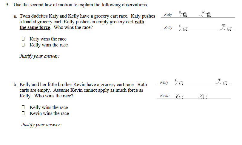 9. Use the second law of motion to explain the following observations.
Katy
a. Twin dudettes Katy and Kelly have a grocery cart race. Katy pushes
a loaded grocery cart; Kelly pushes an empty grocery cart with
the same force. Who wins the race?
Kelly
O Katy wins the race
O Kelly wins the race
Justify your answer:
Kelly
b. Kelly and her little brother Kevin have a grocery cart race. Both
carts are empty. Assume Kevin cannot apply as much force as
Kelly. Who wins the race?
Kevin
O Kelly wins the race.
Kevin wins the race
Justify your answer:
