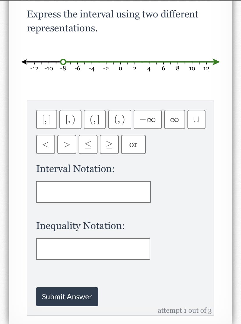 Express the interval using two different
representations.
-12
-10
-8
-6
-4
-2
4
8
10
12
[] || [,)
(,] (,)
or
Interval Notation:
Inequality Notation:
Submit Answer
attempt 1 out of 3
8.
