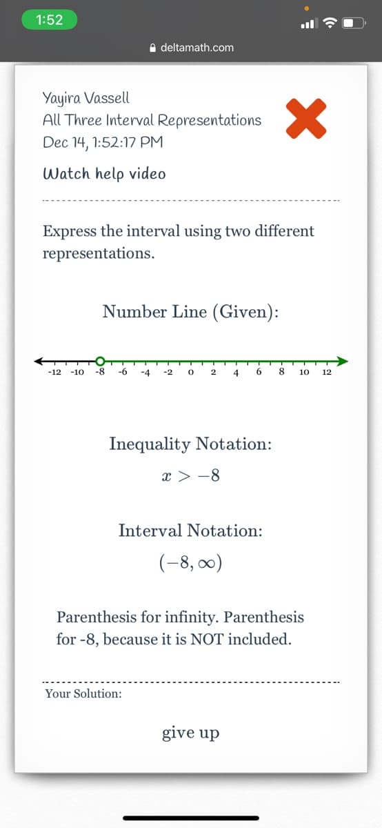 1:52
e deltamath.com
Yayira Vassell
All Three Interval Representations
Dec 14, 1:52:17 PM
Watch help video
Express the interval using two different
representations.
Number Line (Given):
-12
-10
-8
-6
-4
-2
4
8
10
12
Inequality Notation:
x > -8
Interval Notation:
(-8, 00)
Parenthesis for infinity. Parenthesis
for -8, because it is NOT included.
Your Solution:
give up
