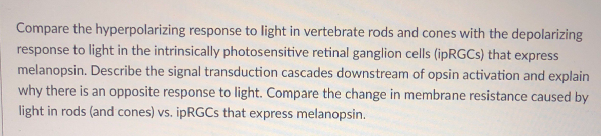 Compare the hyperpolarizing response to light in vertebrate rods and cones with the depolarizing
response to light in the intrinsically photosensitive retinal ganglion cells (ipRGCs) that express
melanopsin. Describe the signal transduction cascades downstream of opsin activation and explain
why there is an opposite response to light. Compare the change in membrane resistance caused by
light in rods (and cones) vs. ipRGCs that express melanopsin.
