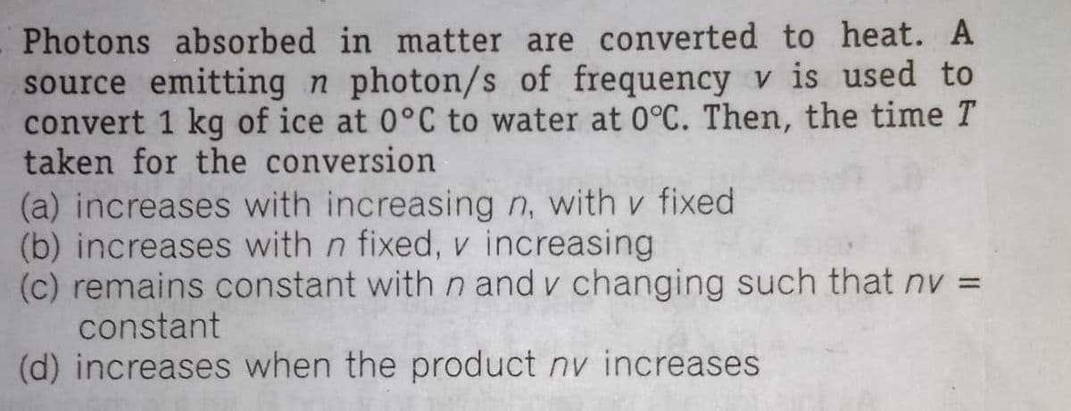 Photons absorbed in matter are converted to heat. A
source emitting n photon/s of frequency v is used to
convert 1 kg of ice at 0°C to water at 0°C. Then, the time T
taken for the conversion
(a) increases with increasing n, with v fixed
(b) increases with n fixed, v increasing
(c) remains constant with n and v changing such that nv =
constant
(d) increases when the product nv increases
