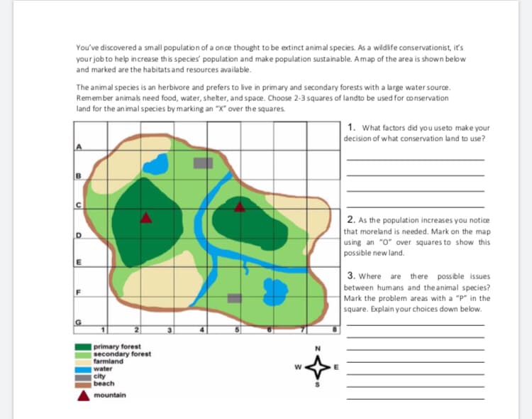 You've discovered a small population of a once thought to be extinct animal species. As a wildlife conservationist, it's
your job to help increase this species' population and make population sustainable. Amap of the area is shown below
and marked are the habitats and resources available.
The animal species is an herbivore and prefers to live in primary and secondary forests with a large water source.
Remember animals need food, water, shelter, and space. Choose 2-3 squares of landto be used for conservation
land for the an imal species by marking an "X" over the squares.
1. What factors did you useto make your
decision of what conservation land to use?
2. As the population increases you notice
that moreland is needed. Mark on the map
using an "O" over squares to show this
possible new land.
3. Where are there possible issues
between humans and the animal species?
Mark the problem areas with a "P" in the
square. Explain your choices down below.
primary forest
secondary forest
farmland
water
city
beach
mountain
