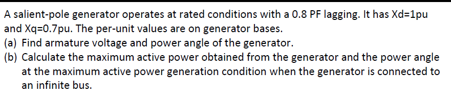 A salient-pole generator operates at rated conditions with a 0.8 PF lagging. It has Xd=1pu
and Xq=0.7pu. The per-unit values are on generator bases.
(a) Find armature voltage and power angle of the generator.
(b) Calculate the maximum active power obtained from the generator and the power angle
at the maximum active power generation condition when the generator is connected to
an infinite bus.
