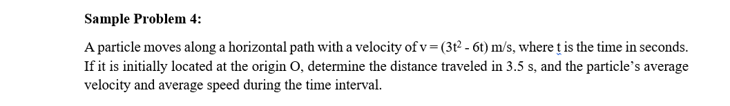 Sample Problem 4:
A particle moves along a horizontal path with a velocity of v= (3t² - 6t) m/s, where t is the time in seconds.
If it is initially located at the origin O, determine the distance traveled in 3.5 s, and the particle's average
velocity and average speed during the time interval.
