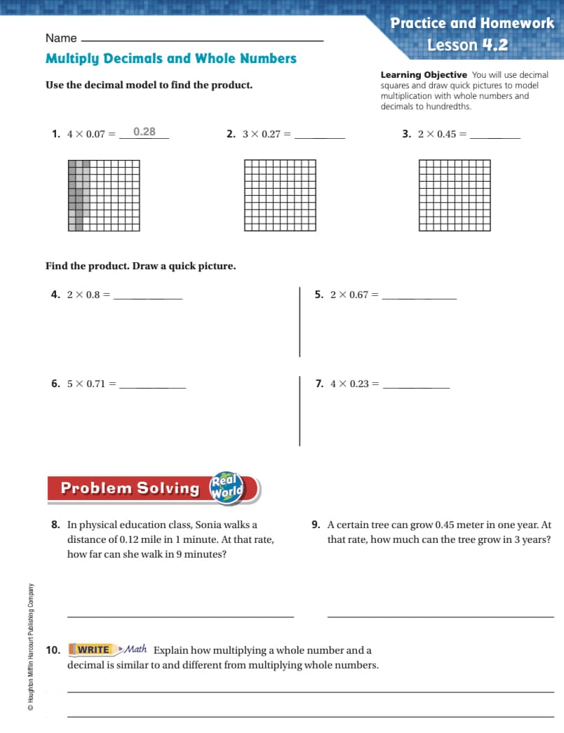 Practice and Homework
Name
Lesson 4.2
Multiply Decimals and Whole Numbers
Learning Objective You will use decimal
squares and draw quick pictures to model
multiplication with whole numbers and
decimals to hundredths.
Use the decimal model to find the product.
1. 4 X 0,07 =
0.28
2. 3X 0.27 =
3. 2 х0.45 -
Find the product. Draw a quick picture.
4. 2X 0.8 =
5. 2 х0.67%3
6. 5X 0.71 =
7. 4 X 0.23 =
Real
World
Problem Solving
8. In physical education class, Sonia walks a
9. A certain tree can grow 0.45 meter in one year. At
distance of 0.12 mile in 1 minute. At that rate,
that rate, how much can the tree grow in 3 years?
how far can she walk in 9 minutes?
10. WRITE Math Explain how multiplying a whole number and a
decimal is similar to and different from multiplying whole numbers.
D Houghton Mifflin Harcourt Publishing Company
