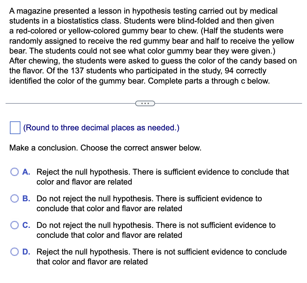 A magazine presented a lesson in hypothesis testing carried out by medical
students in a biostatistics class. Students were blind-folded and then given
a red-colored or yellow-colored gummy bear to chew. (Half the students were
randomly assigned to receive the red gummy bear and half to receive the yellow
bear. The students could not see what color gummy bear they were given.)
After chewing, the students were asked to guess the color of the candy based on
the flavor. Of the 137 students who participated in the study, 94 correctly
identified the color of the gummy bear. Complete parts a through c below.
(Round to three decimal places as needed.)
Make a conclusion. Choose the correct answer below.
A. Reject the null hypothesis. There is sufficient evidence to conclude that
color and flavor are related
B. Do not reject the null hypothesis. There is sufficient evidence to
conclude that color and flavor are related
C. Do not reject the null hypothesis. There is not sufficient evidence to
conclude that color and flavor are related
D. Reject the null hypothesis. There is not sufficient evidence to conclude
that color and flavor are related