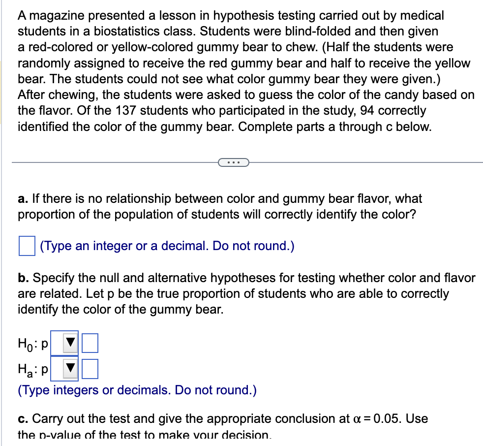 A magazine presented a lesson in hypothesis testing carried out by medical
students in a biostatistics class. Students were blind-folded and then given
a red-colored or yellow-colored gummy bear to chew. (Half the students were
randomly assigned to receive the red gummy bear and half to receive the yellow
bear. The students could not see what color gummy bear they were given.)
After chewing, the students were asked to guess the color of the candy based on
the flavor. Of the 137 students who participated in the study, 94 correctly
identified the color of the gummy bear. Complete parts a through c below.
a. If there is no relationship between color and gummy bear flavor, what
proportion of the population of students will correctly identify the color?
(Type an integer or a decimal. Do not round.)
b. Specify the null and alternative hypotheses for testing whether color and flavor
are related. Let p be the true proportion of students who are able to correctly
identify the color of the gummy bear.
Ho: P
H₂: P
(Type integers or decimals. Do not round.)
c. Carry out the test and give the appropriate conclusion at x = 0.05. Use
the p-value of the test to make your decision.