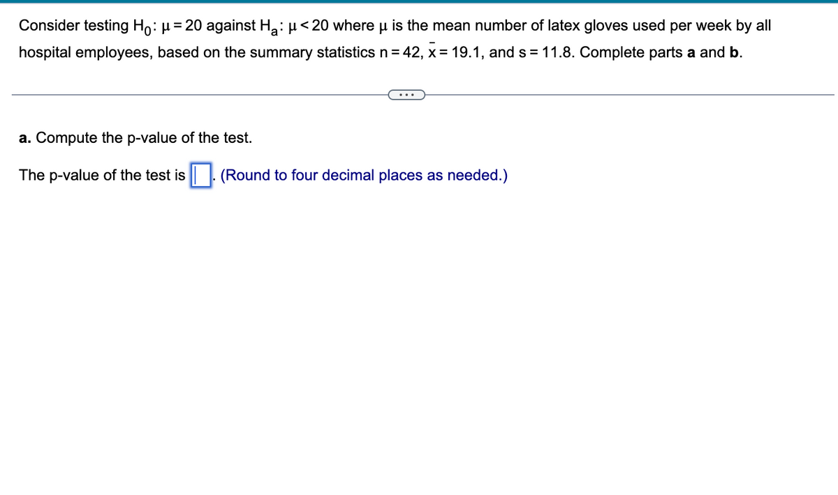 Consider testing Ho: μ = 20 against Ha: μ< 20 where u is the mean number of latex gloves used per week by all
hospital employees, based on the summary statistics n = 42, x= 19.1, and s = 11.8. Complete parts a and b.
a. Compute the p-value of the test.
The p-value of the test is. (Round to four decimal places as needed.)