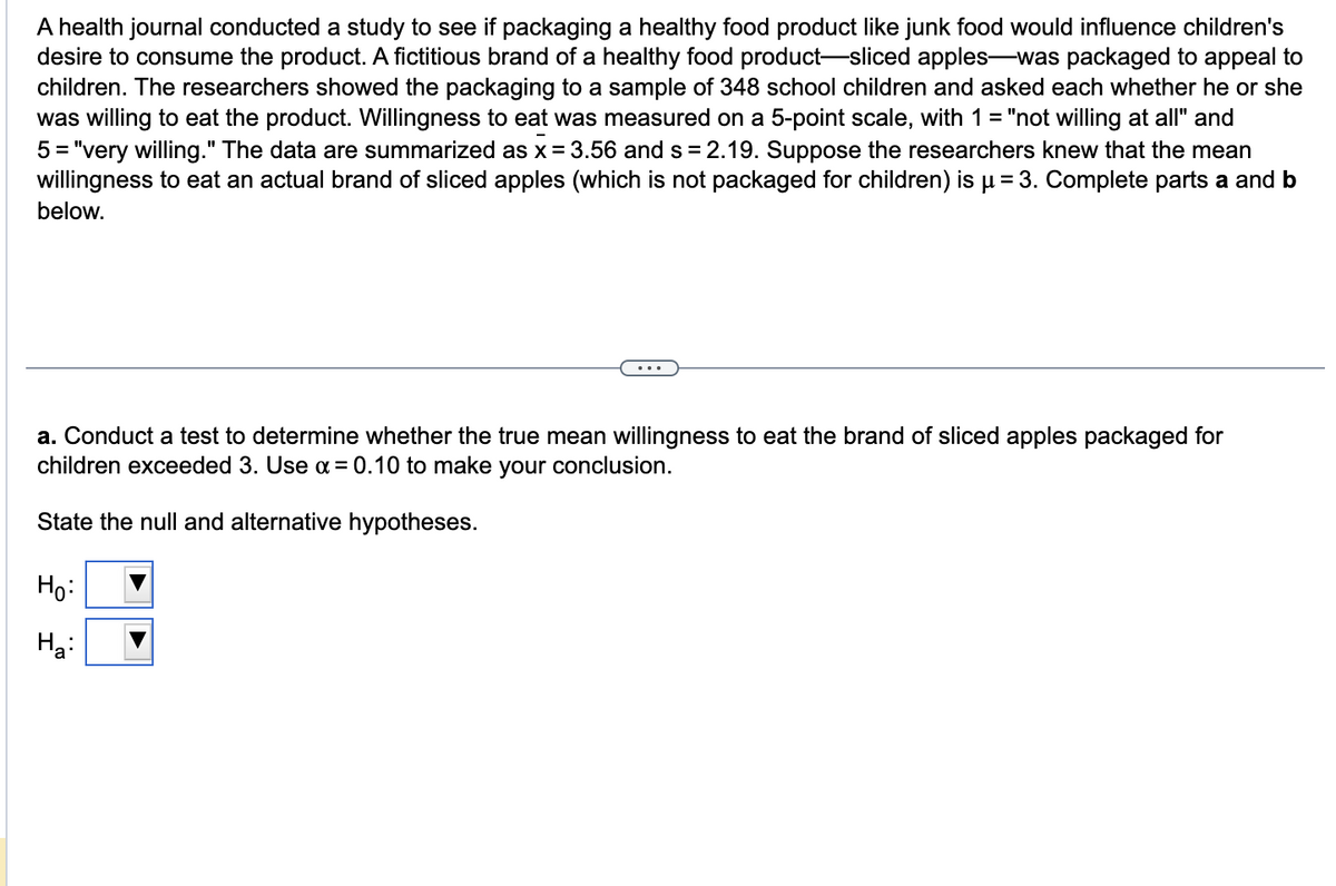 A health journal conducted a study to see if packaging a healthy food product like junk food would influence children's
desire to consume the product. A fictitious brand of a healthy food product-sliced apples-was packaged to appeal to
children. The researchers showed the packaging to a sample of 348 school children and asked each whether he or she
was willing to eat the product. Willingness to eat was measured on a 5-point scale, with 1 = "not willing at all" and
5 = "very willing." The data are summarized as x = 3.56 and s=2.19. Suppose the researchers knew that the mean
willingness to eat an actual brand of sliced apples (which is not packaged for children) is µ = 3. Complete parts a and b
below.
a. Conduct a test to determine whether the true mean willingness to eat the brand of sliced apples packaged for
children exceeded 3. Use α = 0.10 to make your conclusion.
State the null and alternative hypotheses.
Ho:
H₂: