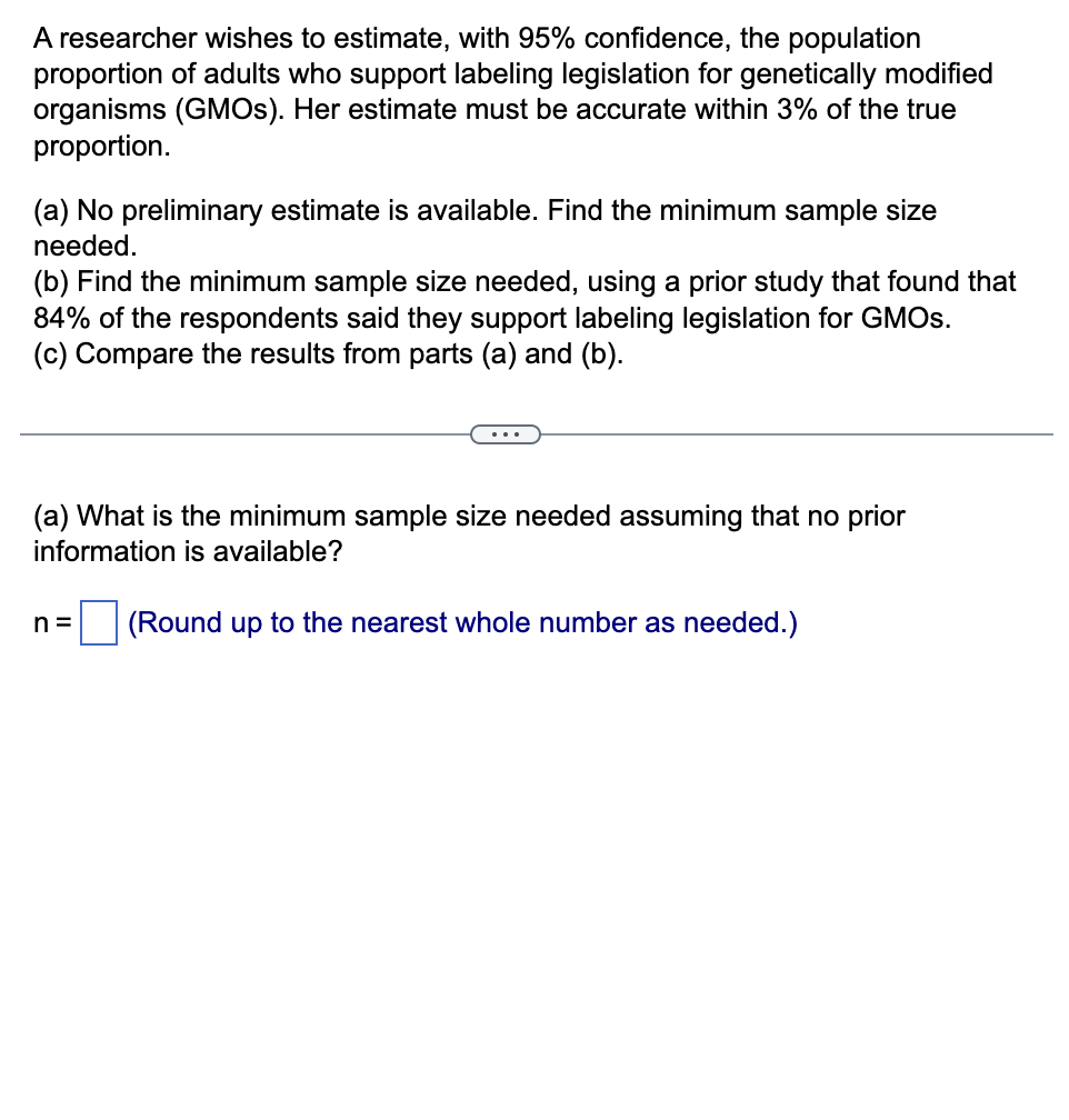 A researcher wishes to estimate, with 95% confidence, the population
proportion of adults who support labeling legislation for genetically modified
organisms (GMOs). Her estimate must be accurate within 3% of the true
proportion.
(a) No preliminary estimate is available. Find the minimum sample size
needed.
(b) Find the minimum sample size needed, using a prior study that found that
84% of the respondents said they support labeling legislation for GMOS.
(c) Compare the results from parts (a) and (b).
(a) What is the minimum sample size needed assuming that no prior
information is available?
n= (Round up to the nearest whole number as needed.)