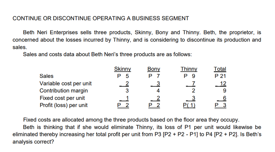 CONTINUE OR DISCONTINUE OPERATING A BUSINESS SEGMENT
Beth Neri Enterprises sells three products, Skinny, Bony and Thinny. Beth, the proprietor, is
concerned about the losses incurred by Thinny, and is considering to discontinue its production and
sales.
Sales and costs data about Beth Neri's three products are as follows:
Skinny
P 5
Bony
P 7
Thinny
P 9
Total
P 21
Sales
Variable cost per unit
Contribution margin
12
4
2
9.
Fixed cost per unit
Profit (loss) per unit
Р 2
P 2
P( 1)
P 3
Fixed costs are allocated among the three products based on the floor area they occupy.
Beth is thinking that if she would eliminate Thinny, its loss of P1 per unit would likewise be
eliminated thereby increasing her total profit per unit from P3 [P2 + P2 - P1] to P4 [P2 + P2]. Is Beth's
analysis correct?
