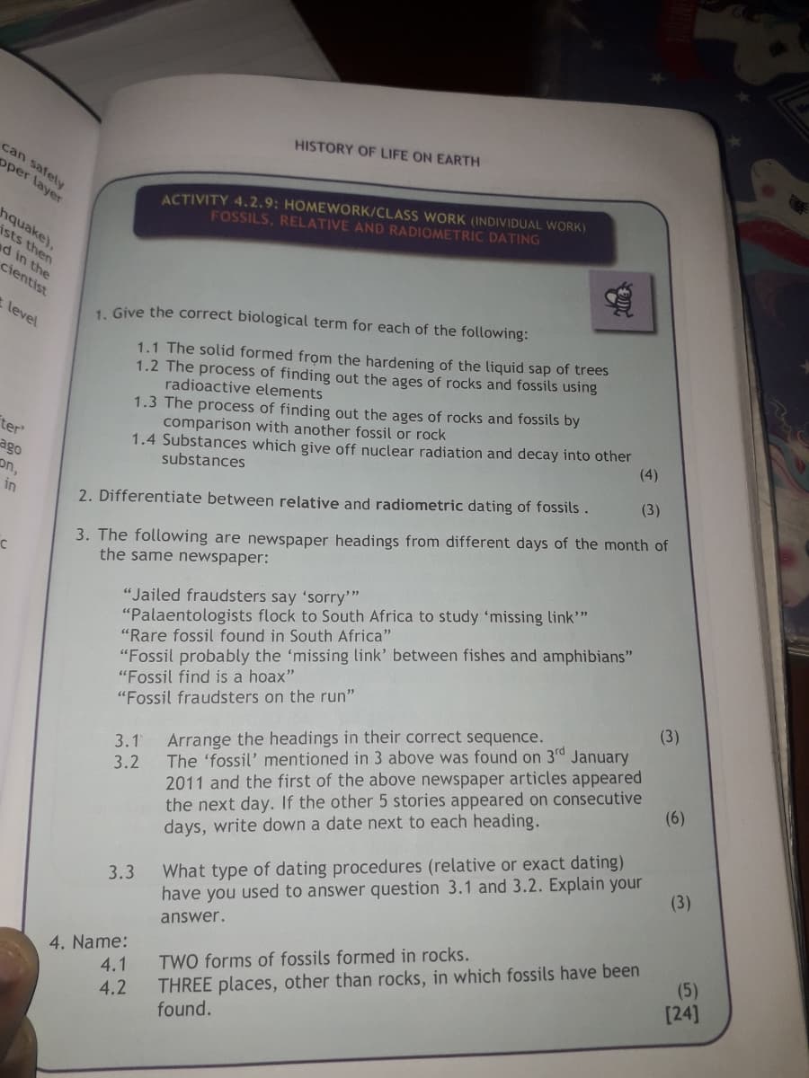 HISTORY OF LIFE ON EARTH
can safely
opper layer
hquake),
ists then
d in the
cientist
t level
ter
ago
on,
in
ACTIVITY 4.2.9: HOMEWORK/CLASS WORK (INDIVIDUAL WORK)
FOSSILS, RELATIVE AND RADIOMETRIC DATING
1. Give the correct biological term for each of the following:
1.1 The solid formed from the hardening of the liquid sap of trees
1.2 The process of finding out the ages of rocks and fossils using
radioactive elements
1.3 The process of finding out the ages of rocks and fossils by
comparison with another fossil or rock
1.4 Substances which give off nuclear radiation and decay into other
substances
2. Differentiate between relative and radiometric dating of fossils.
(4)
(3)
3. The following are newspaper headings from different days of the month of
the same newspaper:
"Jailed fraudsters say 'sorry'"
"Palaentologists flock to South Africa to study 'missing link"
"Rare fossil found in South Africa"
"Fossil probably the 'missing link' between fishes and amphibians"
"Fossil find is a hoax"
"Fossil fraudsters on the run"
3.1
3.2
Arrange the headings in their correct sequence.
The 'fossil' mentioned in 3 above was found on 3rd January
2011 and the first of the above newspaper articles appeared
the next day. If the other 5 stories appeared on consecutive
days, write down a date next to each heading.
(3)
(6)
3.3 What type of dating procedures (relative or exact dating)
have you used to answer question 3.1 and 3.2. Explain your
answer.
(3)
4. Name:
4.1
TWO forms of fossils formed in rocks.
4.2
THREE places, other than rocks, in which fossils have been
found.
(5)
[24]