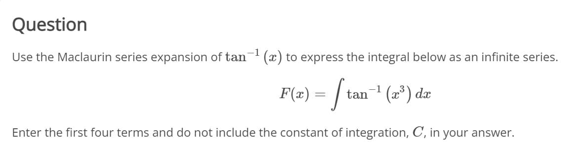 Question
Use the Maclaurin series expansion of tan (x) to express the integral below as an infinite series.
F(#) = / tan
-+ (=*) dz
Enter the first four terms and do not include the constant of integration, C, in your answer.
