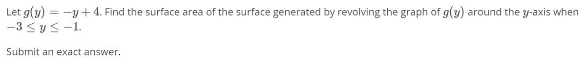 Let g(y) = -y+ 4. Find the surface area of the surface generated by revolving the graph of g(y) around the y-axis when
-3 < y <-1.
Submit an exact answer.
