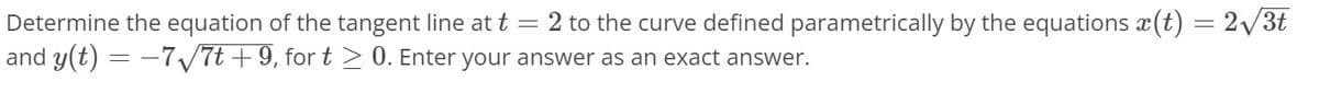 Determine the equation of the tangent line at t =2 to the curve defined parametrically by the equations x(t) = 2/3t
and y(t) = -7/7t + 9, for t > 0. Enter your answer as an exact answer.
