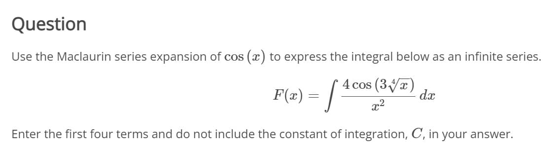 **Question**

Use the Maclaurin series expansion of \(\cos(x)\) to express the integral below as an infinite series.

\[ F(x) = \int \frac{4 \cos \left(3 \sqrt[4]{x}\right)}{x^2} \, dx \]

Enter the first four terms and do not include the constant of integration, \( C_i \), in your answer.