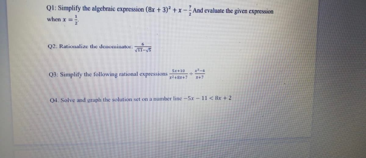 QI: Simplify the algebraic expression (8x +3) + x- And evaluate the given expression
when x =;
%3D
Q2. Rationalize the denominator:
VII-V5
Sx+10
x²-4
Q3: Simplify the following rational expressions
r+7
04. Solve and graph the solution set on a number line -5x - 11 <8x + 2
