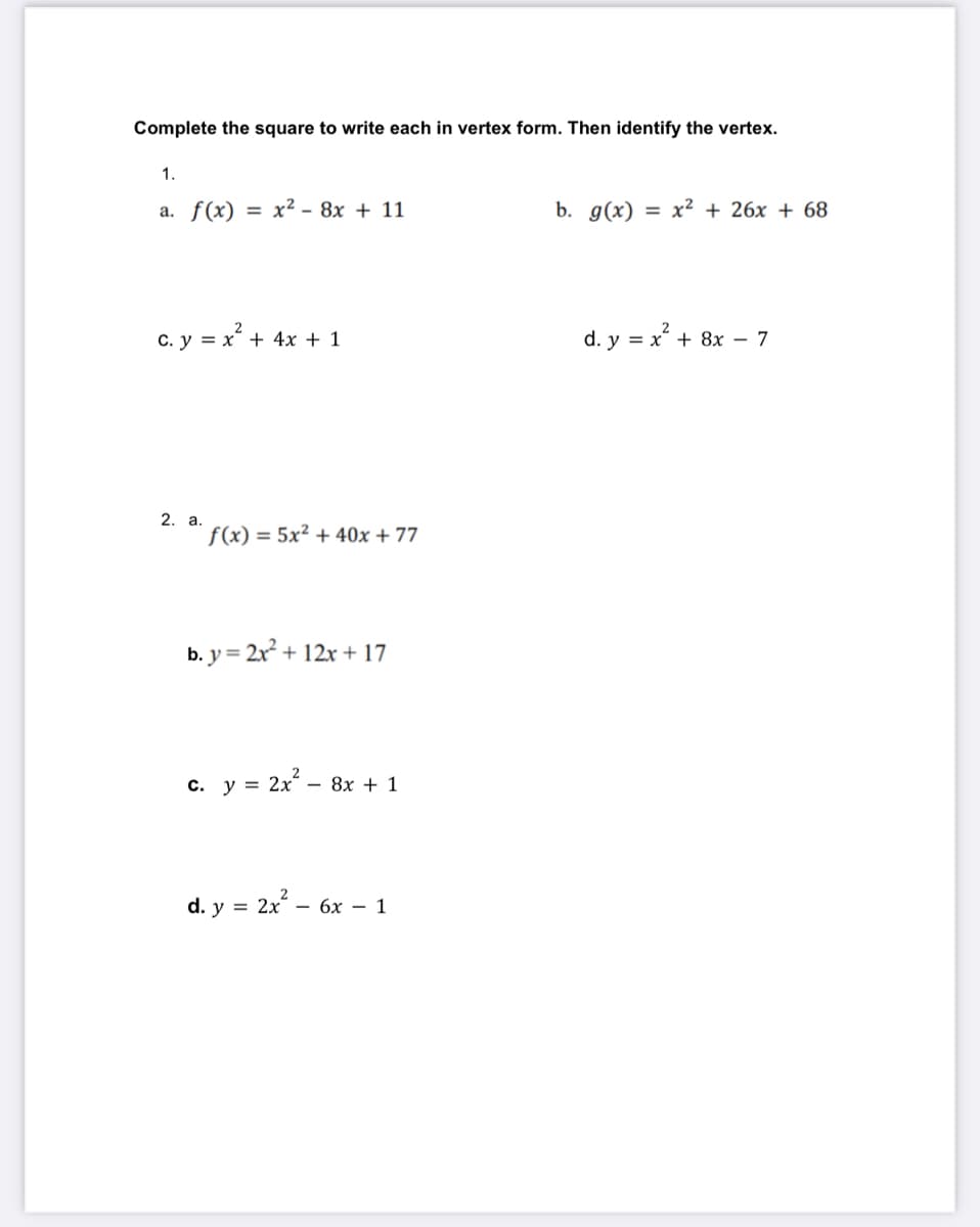 Complete the square to write each in vertex form. Then identify the vertex.
1.
a. f(x) = x² - 8x + 11
b. g(x) = x² + 26x + 68
c. y = x + 4x + 1
d. y = x + 8x - 7
2. а.
f(x) = 5x² + 40x + 77
b. y = 2x + 12x + 17
c. y = 2x – 8x + 1
d. y = 2x –
— бх — 1
