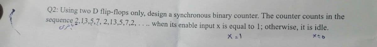 Q2: Using two D flip-flops only, design a synchronous binary counter. The counter counts in the
when its enable input x is equal to 1; otherwise, it is idle.
sequence 2,13,5,7,2,13,5,7,2,
انسری
X=1
826