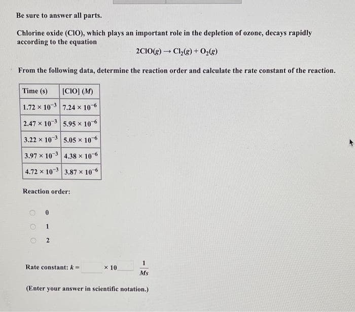 Be sure to answer all parts.
Chlorine oxide (CIO), which plays an important role in the depletion of ozone, decays rapidly
according to the equation
2C10(g) → Cl₂(g) + O₂(g)
From the following data, determine the reaction order and calculate the rate constant of the reaction.
Time (s)
1.72 x 103
2.47 x 103
3.22 x 103
3.97 x 103
4.72 x 10-3
Reaction order:
O
0
1
[CIO] (M)
7.24 x 10-6
5.95 × 106
5.05 × 106
4.38 x 106
3.87 x 10-6
2
Rate constant: k=
x 10
1
Ms
(Enter your answer in scientific notation.)