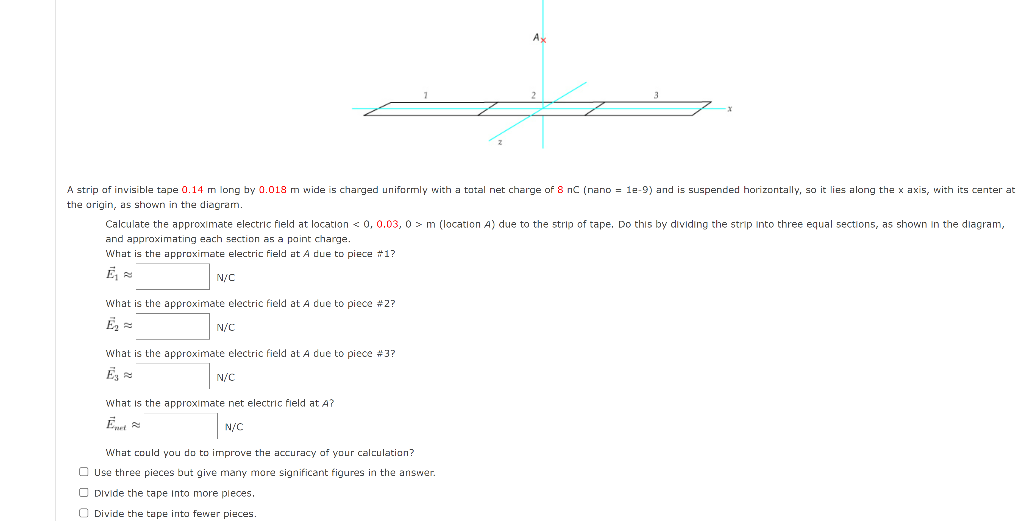 A strip of invisible tape 0.14 m long by 0.018 m wide is charged uniformly with a total net charge of 8 nC (nano = 1e-9) and is suspended horizontally, so it lies along the x axis, with its center at
the origin, as shown in the diagram.
Calculate the approximate electric field at location < 0, 0.03, 0> m (location A) due to the strip of tape. Do this by dividing the strip into three equal sections, as shown in the diagram,
and approximating each section as a point charge.
What is the approximate electric field at A due to piece #1?
Ē₁
N/C
نے
What is the approximate electric field at A due to piece #2?
Ē₂=
N/C
What is the approximate electric field at A due to piece #3?
Ē3
N/C
What is the approximate net electric field at A?
Enet
N/C
What could you do to improve the accuracy of your calculation?
Use three pieces but give many more significant figures in the answer.
Divide the tape into more pieces.
Divide the tape into fewer pieces.