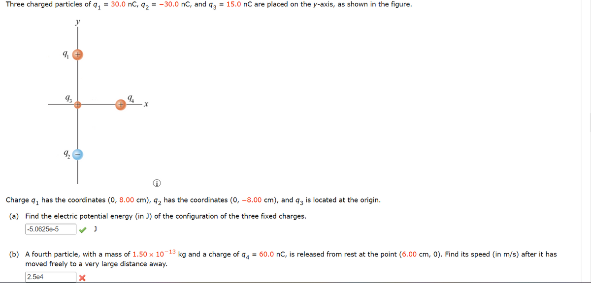 Three charged particles of
93
91
= 30.0 nC, 92
94
·X
= -30.0 nC, and
93
= 15.0 nC are placed on the y-axis, as shown in the figure.
Charge q₁ has the coordinates (0, 8.00 cm), 92 has the coordinates (0, −8.00 cm), and 93 is located at the origin.
(a) Find the electric potential energy (in J) of the configuration of the three fixed charges.
-5.0625e-5
J
(b) A fourth particle, with a mass of 1.50 × 10-13 kg and a charge of 94 = 60.0 nC, is released from rest at the point (6.00 cm, 0). Find its speed (in m/s) after it has
moved freely to a very large distance away.
2.5e4