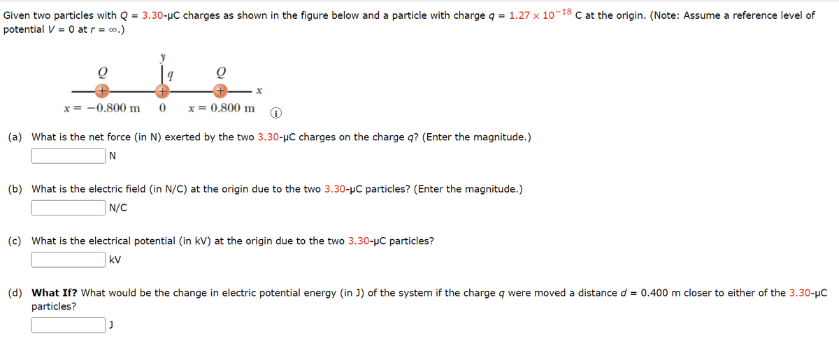 Given two particles with Q = 3.30-µC charges as shown in the figure below and a particle with charge q = 1.27 × 10-18 C at the origin. (Note: Assume a reference level of
potential V = 0 at r = ∞0.)
Q
x = -0.800 m
y
9
0
x = 0.800 m
x
(a) What is the net force (in N) exerted by the two 3.30-μC charges on the charge q? (Enter the magnitude.)
N
J
(b) What is the electric field (in N/C) at the origin due to the two 3.30-μC particles? (Enter the magnitude.)
N/C
(c) What is the electrical potential (in kV) at the origin due to the two 3.30-μC particles?
kV
(d) What If? What would be the change in electric potential energy (in J) of the system if the charge q were moved a distance d = 0.400 m closer to either of the 3.30-μC
particles?