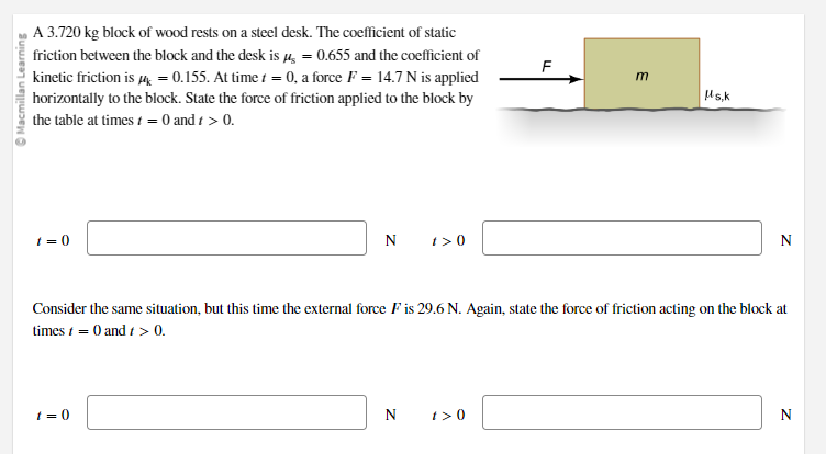 Macmillan Learning
A 3.720 kg block of wood rests on a steel desk. The coefficient of static
friction between the block and the desk is μ = 0.655 and the coefficient of
kinetic friction is μ = 0.155. At time t = 0, a force F = 14.7 N is applied
horizontally to the block. State the force of friction applied to the block by
the table at times t = 0 and t > 0.
t=0
N
1=0
1>0
N
LL
1>0
m
Consider the same situation, but this time the external force F is 29.6 N. Again, state the force of friction acting on the block at
times 1 = 0 and 1 > 0.
μs,k
N
N